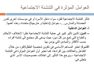 ‫االجتماعية‬ ‫التنشئة‬ ‫في‬ ‫المؤثرة‬ ‫العوامل‬
‫أ‬ ‫مؤسسات‬ ‫في‬ ‫أو‬ ‫األسرة‬ ‫داخل‬ ‫سواء‬ ‫للفرد‬ ‫االجتماعية‬ ‫التنشئة‬ ‫تتأثر‬
‫كدور‬ ‫خرى‬
‫والمدارس‬ ‫الحضانة‬
…
،
‫بعوامل‬
(
‫خارجية‬ ‫و‬ ‫داخلية‬
)
‫وهذه‬ ،‫متعددة‬
‫أهمها‬
:
‫أ‬
-
‫الداخلية‬ ‫العوامل‬
–
‫الدين‬
:
‫ال‬ ‫نظرا‬ ‫االجتماعية‬ ‫التنشئة‬ ‫عملية‬ ‫في‬ ‫كبير‬ ‫تأثير‬ ‫للدين‬
‫األحكام‬ ‫ختالف‬
‫تنشئ‬ ‫إلى‬ ‫مجتمع‬ ‫كل‬ ‫يسعى‬ ‫حيث‬ ،‫دين‬ ‫كل‬ ‫من‬ ‫تنبع‬ ‫التي‬ ‫والطباع‬
‫أفراده‬ ‫ة‬
‫يؤمن‬ ‫التي‬ ‫والمبادئ‬ ‫األفكار‬ ‫حسب‬
‫بها‬
‫األسرة‬
:
‫الطفل‬ ‫شخصية‬ ‫تكوين‬ ‫في‬ ‫األساسي‬ ‫المساهم‬ ‫تعتبر‬
/
‫م‬ ‫الفرد‬
‫خالل‬ ‫ن‬
‫في‬ ‫المؤثرة‬ ‫العوامل‬ ‫أول‬ ‫تعتبر‬ ‫كما‬ ،‫أفرادها‬ ‫بين‬ ‫والعالقات‬ ‫التفاعل‬
‫التنشئة‬
‫االجتماعية‬
‫الذي‬ ‫األسر‬ ‫خصوصيات‬ ‫اختالف‬ ‫إلى‬ ‫التأثير‬ ‫هذا‬ ‫ويرجع‬ ،
‫يتجلى‬
‫في‬
:
 