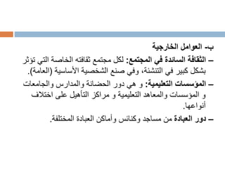 ‫ب‬
-
‫الخارجية‬ ‫العوامل‬
–
‫المجتمع‬ ‫في‬ ‫السائدة‬ ‫الثقافة‬
:
‫ا‬ ‫الخاصة‬ ‫ثقافته‬ ‫مجتمع‬ ‫لكل‬
‫تؤثر‬ ‫لتي‬
‫الشخصية‬ ‫صنع‬ ‫وفي‬ ،‫التنشئة‬ ‫في‬ ‫كبير‬ ‫بشكل‬
‫األساسي‬
‫ة‬
(
‫العامة‬
.)
–
‫التعليمية‬ ‫المؤسسات‬
:
‫والجامعات‬ ‫والمدارس‬ ‫الحضانة‬ ‫دور‬ ‫هي‬ ‫و‬
‫اختالف‬ ‫على‬ ‫التأهيل‬ ‫مراكز‬ ‫و‬ ‫التعليمية‬ ‫والمعاهد‬ ‫المؤسسات‬ ‫و‬
‫أنواعها‬
.
–
‫العبادة‬ ‫دور‬
‫المختلفة‬ ‫العبادة‬ ‫وأماكن‬ ‫وكنائس‬ ‫مساجد‬ ‫من‬
.
 