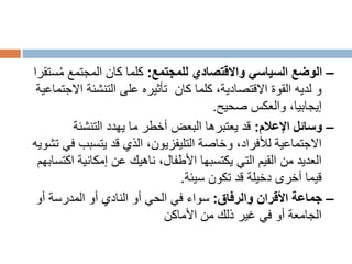 –
‫للمجتمع‬ ‫واالقتصادي‬ ‫السياسي‬ ‫الوضع‬
:
ُ‫م‬ ‫المجتمع‬ ‫كان‬ ‫كلما‬
‫ستقرا‬
‫كان‬ ‫كلما‬ ،‫االقتصادية‬ ‫القوة‬ ‫لديه‬ ‫و‬
‫ا‬ ‫التنشئة‬ ‫على‬ ‫تأثيره‬
‫الجتماعية‬
‫والعكس‬ ،‫إيجابيا‬
‫صحيح‬
.
–
‫اإلعالم‬ ‫وسائل‬
:
‫التنشئة‬ ‫يهدد‬ ‫ما‬ ‫أخطر‬ ‫البعض‬ ‫يعتبرها‬ ‫قد‬
‫يتسبب‬ ‫قد‬ ‫الذي‬ ،‫التليفزيون‬ ‫وخاصة‬ ،‫لألفراد‬ ‫االجتماعية‬
‫تشويه‬ ‫في‬
‫ا‬ ‫إمكانية‬ ‫عن‬ ‫ناهيك‬ ،‫األطفال‬ ‫يكتسبها‬ ‫التي‬ ‫القيم‬ ‫من‬ ‫العديد‬
‫كتسابهم‬
‫تكون‬ ‫قد‬ ‫دخيلة‬ ‫أخرى‬ ‫قيما‬
‫سيئة‬
.
–
‫والرفاق‬ ‫األقران‬ ‫جماعة‬
:
‫أو‬ ‫المدرسة‬ ‫أو‬ ‫النادي‬ ‫أو‬ ‫الحي‬ ‫في‬ ‫سواء‬
‫األماكن‬ ‫من‬ ‫ذلك‬ ‫غير‬ ‫في‬ ‫أو‬ ‫الجامعة‬
 