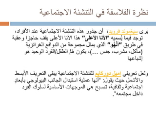 ‫االجتماعي‬ ‫التنشئة‬ ‫في‬ ‫الفالسفة‬ ‫نظرة‬
‫ة‬
‫يرى‬
‫سيغموند‬
‫فرويد‬
‫األ‬ ‫عند‬ ‫االجتماعية‬ ‫التنشئة‬ ‫هذه‬ ‫جذور‬ ‫أن‬ ،
،‫فراد‬
‫فيما‬ ‫توجد‬
‫سميه‬ُ‫ي‬
″
‫األعلى‬ ‫األنا‬
″
‫حاجز‬ ‫يقف‬ ‫األعلى‬ ‫األنا‬ ‫هذا‬
‫وعقبة‬ ‫ا‬
‫في‬
‫طريق‬
″
‫و‬ُ‫ه‬ْ‫ل‬َ‫ا‬
″
‫الدوافع‬ ‫من‬ ‫مجموعة‬ ‫يمثل‬ ‫الذي‬
‫الغرائزي‬
‫ة‬
(
،‫مشرب‬ ،‫مأكل‬
‫جنس‬
…
)
‫الطفل‬ ُّ‫م‬َ‫ه‬ ‫يكون‬ ،
/
‫ه‬ ‫الوحيد‬ ‫الفرد‬
‫و‬
‫إشباعها‬
‫تعريفي‬ ‫ولعل‬
‫إميل‬
‫دو‬
‫ركايم‬
‫الت‬ ‫يبقى‬ ‫االجتماعية‬ ‫للتنشئة‬
‫األبسط‬ ‫عريف‬
‫واألشمل‬
‫حيث‬
‫يقول‬
:
“
‫البيولوجي‬ ‫الجانب‬ ‫استبدال‬ ‫عملية‬ ‫أنها‬
ٍ‫د‬‫بأبعا‬
‫ال‬ ‫لسلوك‬ ‫األساسية‬ ‫الموجهات‬ ‫هي‬ ‫تصبح‬ ،‫وثقافية‬ ‫اجتماعية‬
‫فرد‬
‫داخل‬
‫مجتمعه‬
”
.
 