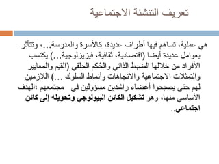 ‫االجتماعية‬ ‫التنشئة‬ ‫تعريف‬
‫والمدرسة‬ ‫كاألسرة‬ ،‫عديدة‬ ‫أطراف‬ ‫فيها‬ ‫تساهم‬ ،‫عملية‬ ‫هي‬
…
‫وتت‬ ،
‫أثر‬
‫عديدة‬ ‫بعوامل‬
‫أيضا‬
(
،‫ثقافية‬ ،‫اقتصادية‬
‫فيزيزلوجية‬
…
)
‫ي‬
‫كتسب‬
‫كم‬ُ‫ح‬‫وال‬ ‫الذاتي‬ ‫الضبط‬ ‫خاللها‬ ‫من‬ ‫األفراد‬
‫الخلقي‬
(
‫وال‬ ‫القيم‬
‫معايير‬
‫والتمثالت‬
‫وأنماط‬ ‫واالتجاهات‬ ‫االجتماعية‬
‫السلوك‬
…
)
‫الالزمي‬
‫ن‬
‫راشدين‬ ‫أعضاء‬ ‫يصبحوا‬ ‫حتى‬ ‫لهم‬
‫مسؤولين‬
‫في‬
‫مجتمعهم‬
‫؛‬
‫الهدف‬
‫وهو‬ ،‫منها‬ ‫األساسي‬
‫ك‬ ‫إلى‬ ‫وتحويله‬ ‫البيولوجي‬ ‫الكائن‬ ‫تشكيل‬
‫ائن‬
‫اجتماعي‬
..
 