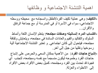‫وظائفها‬ ‫و‬ ‫االجتماعية‬ ‫التنشئة‬ ‫اهمية‬
-
‫التكيف‬
:
‫الفرد‬ ‫تكيف‬ ‫عملية‬ ‫وهي‬
/
‫مع‬ ‫وانسجامه‬ ‫الطفل‬
‫ووسط‬ ‫محيطه‬
‫ه‬
‫الرفاق‬ ‫جماعة‬ ‫مع‬ ‫أو‬ ‫المدرسة‬ ‫في‬ ‫أو‬ ‫األسرة‬ ‫في‬ ‫سواء‬ ،‫االجتماعي‬
‫واألقران‬
…
-
‫مجتمعه‬ ‫وصفات‬ ‫إنسانيته‬ ‫المرء‬ ‫اكتساب‬
:
‫وأن‬ ‫اللغة‬ ‫اإلنسان‬ ‫يتعلم‬
‫ماط‬
‫ويتعايش‬ ،‫مجتمعه‬ ‫في‬ ‫السائدة‬ ‫والعادات‬ ‫والقيم‬ ‫والتقاليد‬ ‫السلوك‬
َ‫ة‬‫وثقاف‬
‫كائن‬ ‫إلى‬ ‫فيتحول‬ ،‫مجتمعه‬
‫اجتماعي‬
.
‫االجتماع‬ ‫التنشئة‬ ‫تعتبر‬ ‫و‬
‫آلية‬ ‫ية‬
‫إلى‬ ‫جيل‬ ‫من‬ ‫ونقلها‬ ‫رسوخها‬
‫آخر‬
.
-
‫الفرد‬ ‫حاجات‬ ‫إشباع‬
:
‫إشباع‬ ‫على‬ ‫والحرص‬ ‫السعي‬ ‫بمكان‬ ‫األهمية‬ ‫من‬
‫لتجنب‬ ،‫ومجتمعه‬ ‫نفسه‬ ‫مع‬ ً‫ا‬‫منسجم‬ ‫ليكون‬ ‫وطموحه‬ ‫الفرد‬ ‫حاجات‬
‫أ‬
‫ي‬
‫األ‬ ‫بعض‬ ‫األفراد‬ ‫بعض‬ ‫كميل‬ ،‫ومجتمعه‬ ‫الفرد‬ ‫بين‬ ‫تحدث‬ ‫قد‬ ‫فجوة‬
‫فراد‬
‫إلى‬
‫االنطواء‬
‫والعزلة‬
.
 