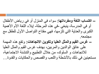 –
‫ومفرداتها‬ ‫اللغة‬ ‫اكتساب‬
:
‫األطفال‬ ‫رياض‬ ‫في‬ ‫أو‬ ‫المنزل‬ ‫في‬ ‫سواء‬
،‫المدرسة‬ ‫في‬ ‫أو‬
‫ينبغي‬
-
‫المرحلة‬ ‫هذه‬ ‫في‬
-
‫إيالء‬
‫األهمية‬ ‫األم‬ ‫اللغة‬
‫مع‬ ‫للطفل‬ ‫األول‬ ‫التواصل‬ ‫مفتاح‬ ‫فهي‬ ،‫تلزمها‬ ‫التي‬ ‫والعناية‬ ‫الكبرى‬
‫مجتمعه‬
.
–
‫االتجاهات‬ ‫وتكوين‬ ‫العليا‬ ‫والمثل‬ ‫القيم‬ ‫غرس‬
:
‫المهمة‬ ‫هذه‬ ‫وتقع‬
‫العليا‬ ‫والمثل‬ ‫القيم‬ ‫غرس‬ ‫بهدف‬ ،‫والمربين‬ ‫الوالدين‬ ‫عاتق‬ ‫على‬
،‫االجتماعية‬ ‫والتنشئة‬ ‫التطبيع‬ ‫خالل‬ ‫من‬ ،‫السلوك‬ ‫و‬ ‫لالتجاهات‬
‫والحكايات‬ ‫والقصص‬ ‫واللعب‬ ‫باألنشطة‬ ‫ذلك‬ ‫في‬ ‫مستعينين‬
‫والقدوة‬
…
 