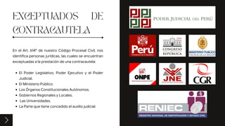 EXCEPTUADOS DE
CONTRACAUTELA
El Poder Legislativo, Poder Ejecutivo y el Poder
Judicial.
El Ministerio Público.
Los Órganos Constitucionales Autónomos.
Gobiernos Regionales y Locales.
Las Universidades.
La Parte que tiene concedido el auxilio judicial.
En el Art. 614° de nuestro Código Procesal Civil, nos
identifica personas jurídicas, las cuales se encuentran
exceptuadas a la prestación de una contracautela:
 