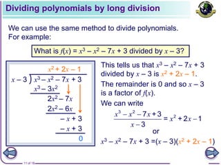 11 of 18
Dividing polynomials by long division
We can use the same method to divide polynomials.
For example:
What is f(x) = x3 – x2 – 7x + 3 divided by x – 3?
x3 – x2 – 7x + 3
x – 3
x3 – 3x2
2x2 – 7x
+ 2x
2x2 – 6x
– x + 3
– 1
– x + 3
0
This tells us that x3 – x2 – 7x + 3
divided by x – 3 is x2 + 2x – 1.
The remainder is 0 and so x – 3
is a factor of f(x).
We can write
x3 – x2 – 7x + 3 =(x – 3)(x2 + 2x – 1)
3 2
2
7 +3
= + 2 1
3
x x x
x x
x
 


x2
or
 