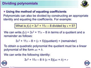 13 of 18
Dividing polynomials
Using the method of equating coefficients
Polynomials can also be divided by constructing an appropriate
identity and equating the coefficients. For example:
What is f(x) = 3x2 + 11x – 8 divided by x + 5?
We can write f(x) = 3x2 + 11x – 8 in terms of a quotient and a
remainder as follows:
3x2 + 11x – 8 = (x + 5)(quotient) + (remainder)
To obtain a quadratic polynomial the quotient must be a linear
polynomial of the form ax + b.
We can write the following identity:
3x2 + 11x – 8 ≡ (x + 5)(ax + b) + r
 