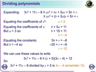 14 of 18
Dividing polynomials
Expanding: 3x2 + 11x – 8 ≡ ax2 + bx + 5ax + 5b + r
≡ ax2 + (b + 5a)x + 5b + r
Equating the coefficients of x: b + 5a = 11
But a = 3 so b + 15 = 11
b = –4
Equating the coefficients of x2: a = 3
Equating the constants: 5b + r = –8
But b = –4 so –20 + r = –8
r = 12
We can use these values to write
3x2 + 11x – 8 ≡ (x + 5)(3x – 4) + 12
3x2 + 11x – 8 divided by x + 5 is 3x – 4 remainder 12.
So
 