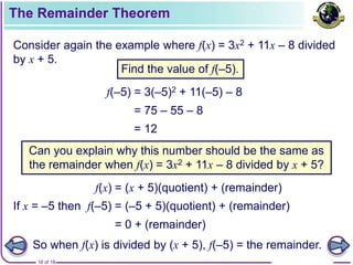 16 of 18
The Remainder Theorem
Consider again the example where f(x) = 3x2 + 11x – 8 divided
by x + 5.
f(–5) = 3(–5)2 + 11(–5) – 8
= 75 – 55 – 8
= 12
Can you explain why this number should be the same as
the remainder when f(x) = 3x2 + 11x – 8 divided by x + 5?
f(x) = (x + 5)(quotient) + (remainder)
If x = –5 then f(–5) = (–5 + 5)(quotient) + (remainder)
= 0 + (remainder)
So when f(x) is divided by (x + 5), f(–5) = the remainder.
Find the value of f(–5).
 