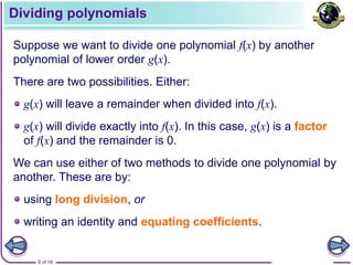9 of 18
Dividing polynomials
Suppose we want to divide one polynomial f(x) by another
polynomial of lower order g(x).
g(x) will divide exactly into f(x). In this case, g(x) is a factor
of f(x) and the remainder is 0.
There are two possibilities. Either:
g(x) will leave a remainder when divided into f(x).
We can use either of two methods to divide one polynomial by
another. These are by:
using long division, or
writing an identity and equating coefficients.
 