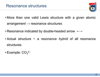 Resonance structures
• More than one valid Lewis structure with a given atomic
arrangement → resonance structures
• Resonance indicated by double-headed arrow
• Actual structure ~ a resonance hybrid of all resonance
structures
• Example: CO3
2–
29
a given chemical formula
resonace structure describe the position of
elctrons in compound.
 