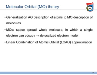 Molecular Orbital (MO) theory
• Generalization AO description of atoms to MO description of
molecules
• MOs: space spread whole molecule, in which a single
electron can occupy → delocalized electron model
• Linear Combination of Atomic Orbital (LCAO) approximation
49
when 2 atom bond form bond, and valence atomic
orbital is wave function and the property of
wwave fuction is the same
when 2 atom bond form bond, and valence atomic
orbital is wave function and the property of
wwave fuction is the same
 