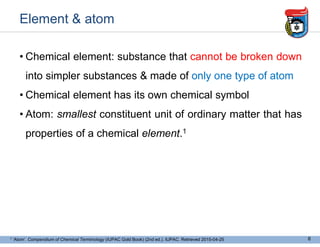 Element & atom
• Chemical element: substance that cannot be broken down
into simpler substances & made of only one type of atom
• Chemical element has its own chemical symbol
• Atom: smallest constituent unit of ordinary matter that has
properties of a chemical element.1
6
1 ‘Atom’. Compendium of Chemical Terminology (IUPAC Gold Book) (2nd ed.). IUPAC. Retrieved 2015-04-25
 
