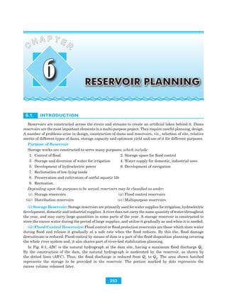 6.1. INTRODUCTION
Reservoirs are constructed across the rivers and streams to create an artificial lakes behind it. Dams
reservoirs are the most important elements in a multi-purpose project. They require careful planning, design.
A number of problems arise in design, construction of dams and reservoirs; viz., selection of site, relative
merits of different types of dams, storage capacity and optimum yield and use of it for different purposes.
Purpose of Reservoir
Storage works are constructed to serve many purposes, which include:
1. Control of flood 2. Storage space for flood control
3. Storage and diversion of water for irrigation 4. Water supply for domestic, industrial uses
5. Development of hydroelectric power 6. Development of navigation
7. Reclamation of low-lying lands
8. Preservation and cultivation of useful aquatic life
9. Recreation.
Depending upon the purposes to be served, reservoirs may be classified as under:
(i) Storage reservoirs (ii) Flood control reservoirs
(iii) Distribution reservoirs (iv) Multipurpose reservoirs.
(i) Storage Reservoir: Storage reservoirs are primarily used for water supplies for irrigation, hydroelectric
development, domestic and industrial supplies. A river does not carry the same quantity of water throughout
the year, and may carry large quantities in some parts of the year. A storage reservoir is constructed to
store the excess water during the period of large supplies, and utilise it gradually as and when it is needed.
(ii) Flood Control Reservoirs: Flood control or flood protection reservoirs are those which store water
during flood and release it gradually at a safe rate when the flood reduces. By this the, flood damage
downstream is reduced. Flood control by means of dam is a part of the flood disposition planning covering
the whole river system and, it also shares part of river-bed stabilization planning.
In Fig. 6.1, ABC is the natural hydrograph at the dam site, having a maximum flood discharge Q1
.
By the construction of the dam, the natural hydrograph is moderated by the reservoir, as shown by
the dotted lines (AB′C). Thus, the flood discharge is reduced from Q1
to Q2
. The area shown hatched
represents the storage to be provided in the reservoir. The portion marked by dots represents the
excess volume released later.
RESERVOIR PLANNING
C
H A P T E R
6
253
 