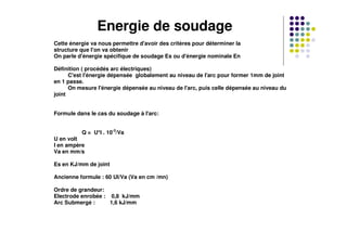 Energie de soudage
Cette énergie va nous permettre d'avoir des critères pour déterminer la
structure que l'on va obtenir
On parle d'énergie spécifique de soudage Es ou d'énergie nominale En
Définition ( procédés arc électriques)
C'est l'énergie dépensée globalement au niveau de l'arc pour former 1mm de joint
en 1 passe.
On mesure l'énergie dépensée au niveau de l'arc, puis celle dépensée au niveau du
joint
Formule dans le cas du soudage à l'arc:
Q = U*I . 10-3
/Va
U en volt
I en ampère
Va en mm/s
Es en KJ/mm de joint
Ancienne formule : 60 UI/Va (Va en cm /mn)
Ordre de grandeur:
Electrode enrobée : 0,8 kJ/mm
Arc Submergé : 1,6 kJ/mm
 