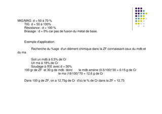 MIG/MAG d = 50 à 70 %
TIG d = 50 à 100%
Résistance : d = 100 %
Brasage : d = 0% car pas de fusion du métal de base.
Exemple d'application:
Recherche du %age d'un élément chimique dans la ZF connaissant ceux du mdb et
du ma
Soit un mdb à 0,5% de Cr
Un ma à 18% de Cr
Soudage à l'EE avec d = 30%
100 gr de ZF et 30 g de mdb donc le mdb améne (0.5/100)*30 = 0.15 g de Cr
le ma (18/100)*70 = 12,6 g de Cr
Dans 100 g de ZF, on a 12,75g de Cr d'où le % de Cr dans la ZF = 12,75
 