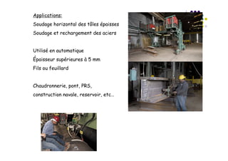 Applications:
Soudage horizontal des tôles épaisses
Soudage et rechargement des aciers
Utilisé en automatique
Épaisseur supérieures à 5 mm
Fils ou feuillard
Chaudronnerie, pont, PRS,
construction navale, reservoir, etc…
 