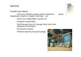 Applications
Procédés le plus répandu
Serrurerie, métallerie, mécano-soudure, moyenne et grosse
chaudronnerie industrie, transport, électrique, ..etc.
Aciers, inox, alliages légers, cuivreux, etc..
Facilement automatisable.
De 0,5 mm pour l’acier et 2 mm pour l’alu à très fortes
épaisseurs en multipasses.
Pas de laitier à enlever
Attention industries de qualité (collage)
 