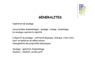 GENERALITES
l’opération de soudage
Les procèdes d’assemblages : soudage ; collage ; boulonnage
Le soudage a permis la rapidité
L’objectif du soudage : continuité physique, chimique, c’est à dire
avoir un matériau de même nature.
Homogénéité des propriétés mécaniques.
Soudage : opération d’assemblage
Soudure : résultat, cordon joint
 