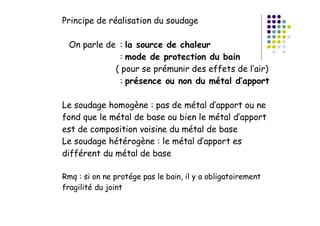 Principe de réalisation du soudage
On parle de : la source de chaleur
: mode de protection du bain
( pour se prémunir des effets de l’air)
: présence ou non du métal d’apport
Le soudage homogène : pas de métal d’apport ou ne
fond que le métal de base ou bien le métal d’apport
est de composition voisine du métal de base
Le soudage hétérogène : le métal d’apport es
différent du métal de base
Rmq : si on ne protége pas le bain, il y a obligatoirement
fragilité du joint
 