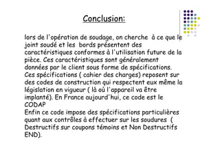 Conclusion:
lors de l'opération de soudage, on cherche à ce que le
joint soudé et les bords présentent des
caractéristiques conformes à l'utilisation future de la
pièce. Ces caractéristiques sont généralement
données par le client sous forme de spécifications.
Ces spécifications ( cahier des charges) reposent sur
des codes de construction qui respectent eux même la
législation en vigueur ( là où l'appareil va être
implanté). En France aujourd'hui, ce code est le
CODAP
Enfin ce code impose des spécifications particulières
quant aux contrôles à effectuer sur les soudures (
Destructifs sur coupons témoins et Non Destructifs
END).
 