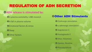 REGULATION OF ADH SECRETION
ADH release is stimulated by:
A plasma osmolality >280 mosm/L
A fall in plasma volume
Emotional factors & stress
Sleep
Other factors
Other ADH Stimulants
Cholinergic stimulation
-adrenergic stimulation
Angiotensin II
Prostaglandin E
Ether, Histamine
Opiates, Nicotine
Phenobarbitone
 