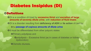 Diabetes Insipidus (DI)
Definitions
DI is a condition ch’rized by excessive thirst and excretion of large
amounts of severely dilute urine, with reduction of fluid intake.
DI is a disorder resulting from deficiency of ADH or its action ch’zed by;
the passage of copious amounts of dilute urine
It must be differentiated from other polyuric states
Primary polydipsia and
polydipsia – Excessive thirst (as in cases of diabetes or kidney
dysfunction)
Osmotic diuresis.
 