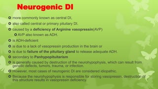 Neurogenic DI
 more commonly known as central DI,
 also called central or primary pituitary DI.
 caused by a deficiency of Arginine vasopressin(AVP)
AVP also known as ADH.
 is ADH-deficient
 is due to a lack of vasopressin production in the brain or
 is due to failure of the pituitary gland to release adequate ADH.
 secondary to Panhypopituitarism
 is generally caused by destruction of the neurohypophysis, which can result from
genetic defects, tumors, trauma, or infection.
 However, most cases of neurogenic DI are considered idiopathic.
 Because the neurohypophysis is responsible for storing vasopressin, destruction of
this structure results in vasopressin deficiency.
 