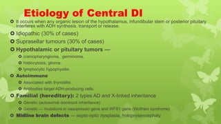 Etiology of Central DI
 It occurs when any organic lesion of the hypothalamus, infundibular stem or posterior pituitary
interferes with ADH synthesis, transport or release.
 Idiopathic (30% of cases)
 Suprasellar tumours (30% of cases)
 Hypothalamic or pituitary tumors —
 craniopharyngioma, germinoma,
 histiocytosis, glioma,
 lymphocytic hypophysitis.
 Autoimmune
 Associated with thyroiditis
 Antibodies target ADH-producing cells.
 Familial (hereditary): 2 types AD and X-linked inheritance
 Genetic (autosomal dominant inheritance)
 Genetic — mutations in vasopressin gene and WFS1 gene (Wolfram syndrome)
 Midline brain defects — septo-optic dysplasia, holoprosencephaly
 