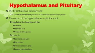 Hypothalamus and Pituitary
The hypothalamus-pituitary unit
is the most dominant portion of the entire endocrine system.
The output of the hypothalamus – pituitary unit:
regulates the function of the
thyroid,
adrenal and
reproductive glands
controls
somatic growth,
lactation,
milk secretion and
water metabolism.
 