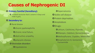 Causes of Nephrogenic DI
 Primary Familial (hereditary):
 X-linked recessive that is severe in boys and
mild in girls.
 Secondary to:
 Renal disease
chronic pyelonephritis
chronic renal failure,
obstructive uropathy,
polycystic disease
Electrolyte disorders
Hypokalemia
Hypercalcemia
Sickle cell disease
Protein deprivation
Amyloidosis
Drugs:
Lithium, Colchicine, Fluoride,
Rifampin, Cidofovir, Demeclocycline
Methoyflurane, Cisplatin, Methicillin
Amphotericin B, Gentamicin,
Furosemide
 
