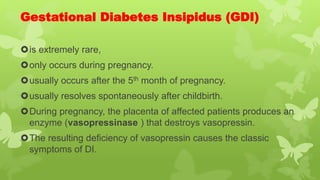 Gestational Diabetes Insipidus (GDI)
is extremely rare,
only occurs during pregnancy.
usually occurs after the 5th month of pregnancy.
usually resolves spontaneously after childbirth.
During pregnancy, the placenta of affected patients produces an
enzyme (vasopressinase ) that destroys vasopressin.
The resulting deficiency of vasopressin causes the classic
symptoms of DI.
 