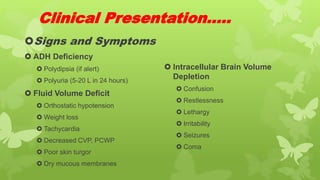 Clinical Presentation…..
Signs and Symptoms
 ADH Deficiency
 Polydipsia (if alert)
 Polyuria (5-20 L in 24 hours)
 Fluid Volume Deficit
 Orthostatic hypotension
 Weight loss
 Tachycardia
 Decreased CVP, PCWP
 Poor skin turgor
 Dry mucous membranes
 Intracellular Brain Volume
Depletion
 Confusion
 Restlessness
 Lethargy
 Irritability
 Seizures
 Coma
 