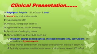Clinical Presentation…….
 Polydipsia, Polyuria (>2 L/m2/day) & thirst.
 Nocturia or nocturnal enuresis
 Hypernatremic DHN
 Anorexia, constipation and FTT
 Hyperthermia and lack of sweating
 Symptoms of underlying cause
Abnormalities of the CNS such as:
irritability, altered consciousness, increased muscle tone, convulsions, and
secondary to hypernatremia.
these findings correlate with the degree and rapidity of the rise in serum Na.
Typically, symptoms manifest when serum sodium levels exceed 155 mEq/L.
 