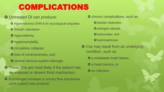 COMPLICATIONS
 Untreated DI can produce:
 Hypernatremic DHN & its neurological sequelea
 Growth retardation
 hypovolemia,
 hyperosmolality,
 circulatory collapse,
 loss of consciousness, and
 central nervous system damage.
 These Cxs are most likely if the patient has
an impaired or absent thirst mechanism.
 A prolonged increase in urinary flow (excessive
urine output) may produce:
 chronic complications, such as
bladder distention,
enlarged caliceal,
hydroureter, and
hydronephrosis.
 Cxs may result from an underlying
condition, such as
 a metastatic brain lesion,
 a head trauma, or
 an infection.
 