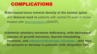 COMPLICATIONS
decreased bone mineral density at the lumbar spine
and femoral neck in patients with central DI even in those
treated with desmopressin (dDAVP).
Anterior pituitary hormone deficiency, with decreased
release of growth hormone, thyroid stimulating
hormone, and adrenocorticotropic hormone , also may
be present or develop in patients with idiopathic CDI.
 