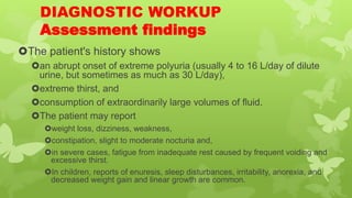 DIAGNOSTIC WORKUP
Assessment findings
The patient's history shows
an abrupt onset of extreme polyuria (usually 4 to 16 L/day of dilute
urine, but sometimes as much as 30 L/day),
extreme thirst, and
consumption of extraordinarily large volumes of fluid.
The patient may report
weight loss, dizziness, weakness,
constipation, slight to moderate nocturia and,
in severe cases, fatigue from inadequate rest caused by frequent voiding and
excessive thirst.
In children, reports of enuresis, sleep disturbances, irritability, anorexia, and
decreased weight gain and linear growth are common.
 