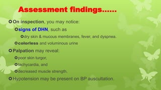Assessment findings……
On inspection, you may notice:
signs of DHN, such as
dry skin & mucous membranes, fever, and dyspnea.
colorless and voluminous urine
Palpation may reveal:
poor skin turgor,
tachycardia, and
decreased muscle strength.
Hypotension may be present on BP auscultation.
 