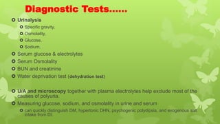 Diagnostic Tests……
 Urinalysis
 Specific gravity,
 Osmolality,
 Glucose,
 Sodium.
 Serum glucose & electrolytes
 Serum Osmolality
 BUN and creatinine
 Water deprivation test (dehydration test)
 U/A and microscopy together with plasma electrolytes help exclude most of the
causes of polyuria.
 Measuring glucose, sodium, and osmolality in urine and serum
 can quickly distinguish DM, hypertonic DHN, psychogenic polydipsia, and exogenous salt
intake from DI.
 