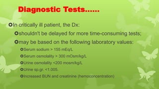 Diagnostic Tests……
In critically ill patient, the Dx:
shouldn't be delayed for more time-consuming tests;
may be based on the following laboratory values:
Serum sodium > 155 mEq/L
Serum osmolality > 300 mOsm/kg/L
Urine osmolality <200 mosm/kg/L
Urine sp.gr. <1.005.
Increased BUN and creatinine (hemoconcentration)
 