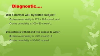 Diagnostic….
In a normal well hydrated subject:
plasma osmolality is 275 – 295mosm/L and
urine osmolality is 300-450 mosm/L.
 In patients with DI and free excess to water:
plasma osmolality is >300 mosm/L &
urine osmolality is 50-200 mosm/L.
 