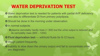 WATER DEPRIVATION TEST
Water deprivation test is needed for patients with partial AVP deficiency
and also to differentiate DI from primary polydipsia.
Should be done in the morning under observation
In normal subjects:
plasma osmolality hardly rises (< 300) but the urine output is reduced and
its osmolality rises (800 – 1200)
Fluid deprivation test — withhold fluids for 8-12 hours.
Weigh patient frequently.
Inability to slow down the urinary output and fail to concentrate urine
are diagnostic.
 