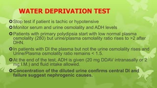 WATER DEPRIVATION TEST
Stop test if patient is tachic or hypotensive
Monitor serum and urine osmolality and ADH levels
Patients with primary polydipsia start with low normal plasma
osmolality (280) but urine/plasma osmolality ratio rises to >2 after
DHN.
In patients with DI the plasma but not the urine osmolality rises and
Urine/Plasma osmolality ratio remains < 1.5.
At the end of the test, ADH is given (20 mg DDAV intranasally or 2
mg I.M.) and fluid intake allowed.
Concentration of the diluted urine confirms central DI and
failure suggest nephrogenic causes.
 