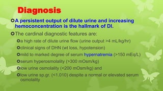 Diagnosis
A persistent output of dilute urine and increasing
hemoconcentration is the hallmark of DI.
The cardinal diagnostic features are:
a high rate of dilute urine flow (urine output >4 mL/kg/hr)
clinical signs of DHN (wt loss, hypotension)
mild to marked degree of serum hypernatremia (>150 mEq/L)
serum hyperosmolality (>300 mOsm/kg)
low urine osmolality (<200 mOsm/kg) and
low urine sp.gr. (<1.010) despite a normal or elevated serum
osmolality
 