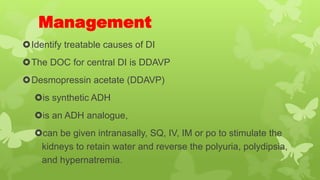 Management
Identify treatable causes of DI
The DOC for central DI is DDAVP
Desmopressin acetate (DDAVP)
is synthetic ADH
is an ADH analogue,
can be given intranasally, SQ, IV, IM or po to stimulate the
kidneys to retain water and reverse the polyuria, polydipsia,
and hypernatremia.
 