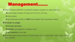 Management…….
 Desmopressin (DDAVP) a synthetic analog is superior to native AVP b/c:
it has longer duration of action (8-10 hrs Vs 2-3 hrs),
more potent
its antidiuretic activity is 3000 times greater than its presser activity.
If renal in origin
thiazide diuretics,
NSAIDs (prostaglandin inhibition) and
salt depletion may help.
 Educate patient about actions of medications, how to administer meds, wear medical
alert bracelet.
 