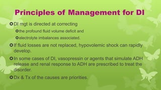 Principles of Management for DI
DI mgt is directed at correcting
the profound fluid volume deficit and
electrolyte imbalances associated.
If fluid losses are not replaced, hypovolemic shock can rapidly
develop.
In some cases of DI, vasopressin or agents that simulate ADH
release and renal response to ADH are prescribed to treat the
disorder.
Dx & Tx of the causes are priorities.
 