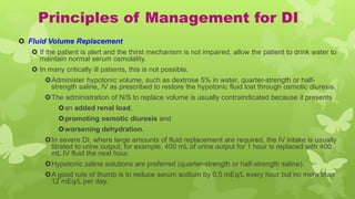 Principles of Management for DI
 Fluid Volume Replacement
 If the patient is alert and the thirst mechanism is not impaired, allow the patient to drink water to
maintain normal serum osmolality.
 In many critically ill patients, this is not possible.
Administer hypotonic volume, such as dextrose 5% in water, quarter-strength or half-
strength saline, IV as prescribed to restore the hypotonic fluid lost through osmotic diuresis.
The administration of N/S to replace volume is usually contraindicated because it presents
an added renal load,
promoting osmotic diuresis and
worsening dehydration.
In severe DI, where large amounts of fluid replacement are required, the IV intake is usually
titrated to urine output; for example, 400 mL of urine output for 1 hour is replaced with 400
mL IV fluid the next hour.
Hypotonic saline solutions are preferred (quarter-strength or half-strength saline).
A good rule of thumb is to reduce serum sodium by 0.5 mEq/L every hour but no more than
12 mEq/L per day.
 