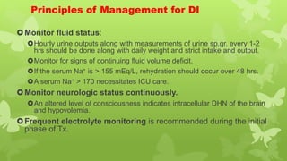 Principles of Management for DI
Monitor fluid status:
Hourly urine outputs along with measurements of urine sp.gr. every 1-2
hrs should be done along with daily weight and strict intake and output.
Monitor for signs of continuing fluid volume deficit.
If the serum Na+ is > 155 mEq/L, rehydration should occur over 48 hrs.
A serum Na+ > 170 necessitates ICU care.
Monitor neurologic status continuously.
An altered level of consciousness indicates intracellular DHN of the brain
and hypovolemia.
Frequent electrolyte monitoring is recommended during the initial
phase of Tx.
 