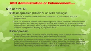 ADH Administration or Enhancement….
In central DI,
Desmopressin (DDAVP), an ADH analogue,
is the DOC and is available in subcutaneous, IV, intranasal, and oral
preparations.
acts on the distal tubules and collecting ducts of the kidney to increase water
reabsorption and has very specific actions with little or no ADH-like activity
elsewhere in the body, most notably vasopressor effects that are prominent in
another vasopressin analogue, aqueous AVP.
Vasopressin
is only given IM or IV and is useful only for very short duration in unconscious
patients in whom recovery of ADH secretion is expected.
However, aqueous vasopressin is less specific than DDAVP and can cause
profound vasoconstriction in splanchnic, portal, coronary, cerebral, peripheral,
pulmonary, and intrahepatic vessels—thus it is not preferred for DI therapy in
critically and acutely ill patients unless DDAVP is ineffective.
 