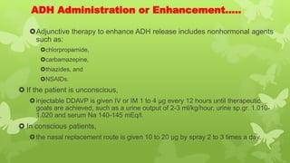 ADH Administration or Enhancement…..
Adjunctive therapy to enhance ADH release includes nonhormonal agents
such as:
chlorpropamide,
carbamazepine,
thiazides, and
NSAIDs.
 If the patient is unconscious,
injectable DDAVP is given IV or IM 1 to 4 μg every 12 hours until therapeutic
goals are achieved, such as a urine output of 2-3 ml/kg/hour, urine sp.gr. 1.010-
1.020 and serum Na 140-145 mEq/l.
 In conscious patients,
the nasal replacement route is given 10 to 20 μg by spray 2 to 3 times a day.
 